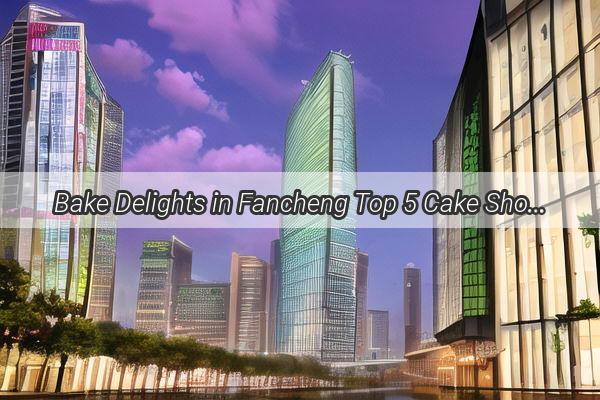 Bake Delights in Fancheng Top 5 Cake Shops in Guangzhou That Will Make Your Taste Buds Dance